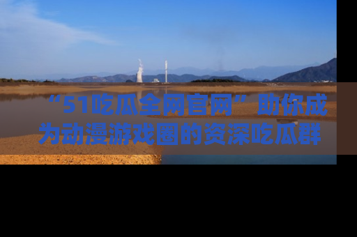 “51吃瓜全网官网”助你成为动漫游戏圈的资深吃瓜群众!
