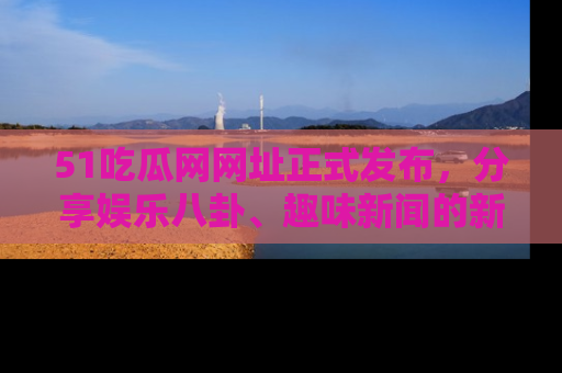 51吃瓜网网址正式发布，分享娱乐八卦、趣味新闻的新平台