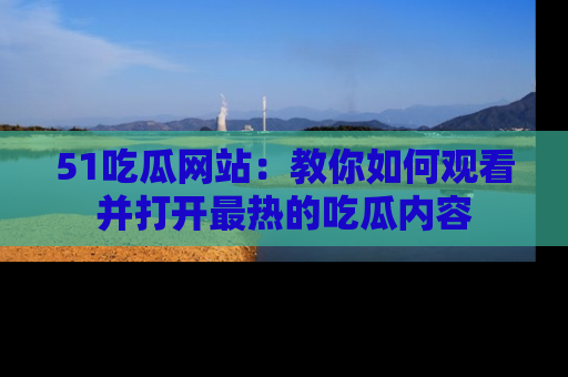 51吃瓜网站：教你如何观看并打开最热的吃瓜内容