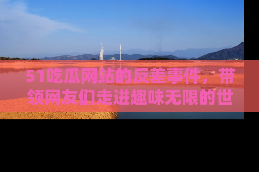 51吃瓜网站的反差事件，带领网友们走进趣味无限的世界