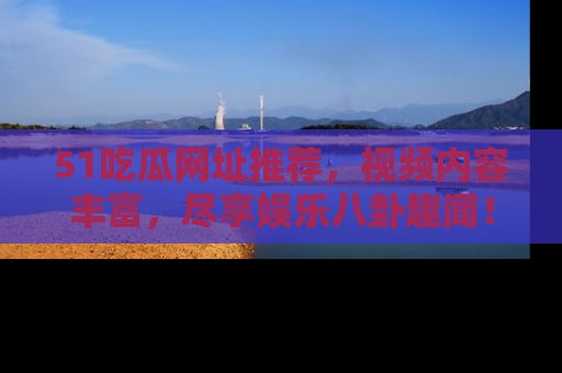51吃瓜网址推荐，视频内容丰富，尽享娱乐八卦趣闻！