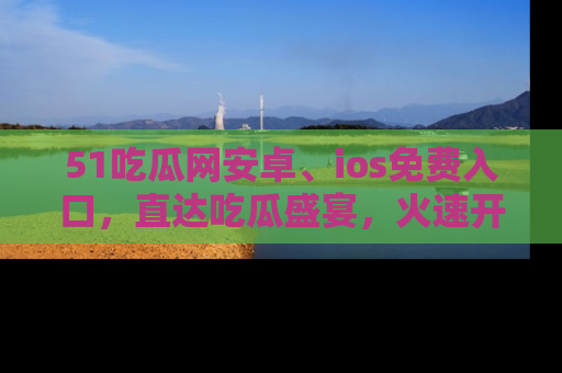 51吃瓜网安卓、ios免费入口，直达吃瓜盛宴，火速开启线上体验！