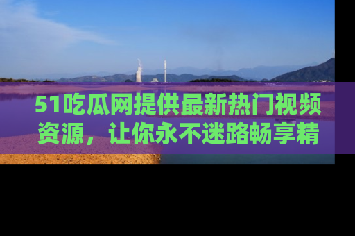 51吃瓜网提供最新热门视频资源，让你永不迷路畅享精彩！