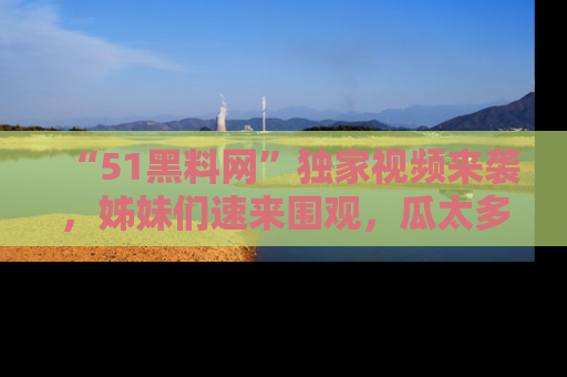“51黑料网”独家视频来袭,姊妹们速来围观,瓜太多简直停不下来!