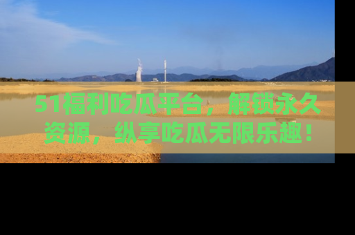 51福利吃瓜平台，解锁永久资源，纵享吃瓜无限乐趣！