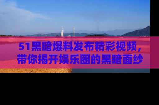 51黑暗爆料发布精彩视频，带你揭开娱乐圈的黑暗面纱