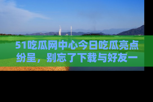 51吃瓜网中心今日吃瓜亮点纷呈，别忘了下载与好友一同分享！