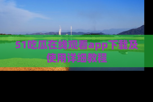 51吃瓜在线观看app下载及使用详细教程