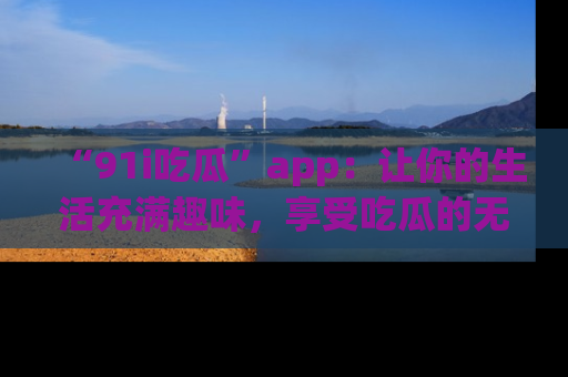 “91i吃瓜”app:让你的生活充满趣味,享受吃瓜的无限乐趣!