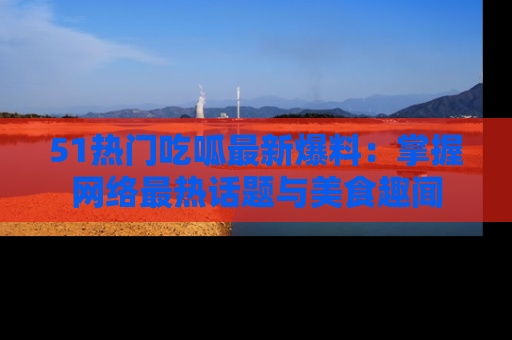 51热门吃呱最新爆料：掌握网络最热话题与美食趣闻