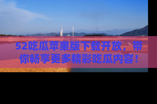 52吃瓜苹果版下载开放，带你畅享更多精彩吃瓜内容！