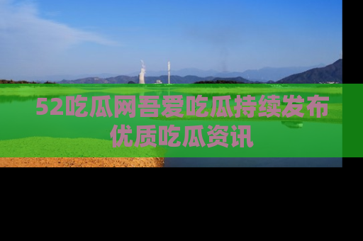 52吃瓜网吾爱吃瓜持续发布优质吃瓜资讯