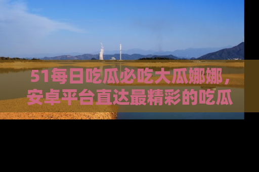 51每日吃瓜必吃大瓜娜娜，安卓平台直达最精彩的吃瓜内容。