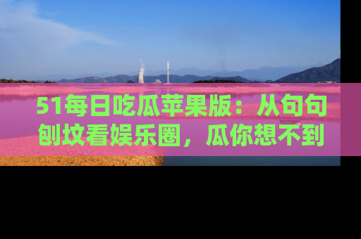 51每日吃瓜苹果版：从句句刨坟看娱乐圈，瓜你想不到的精彩纷呈！