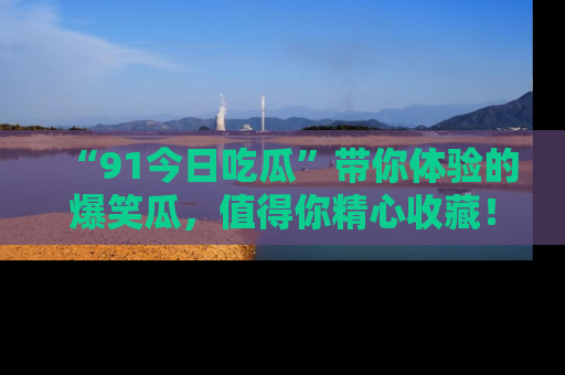 “91今日吃瓜”带你体验的爆笑瓜,值得你精心收藏!