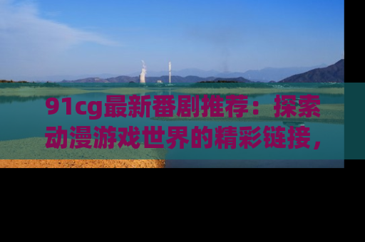 91cg最新番剧推荐：探索动漫游戏世界的精彩链接，尽在此处！