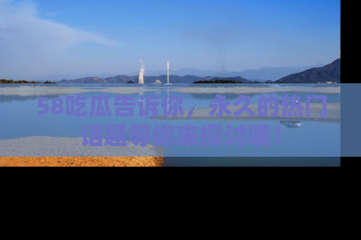 58吃瓜告诉你，永久的热门话题等你来探讨哦！