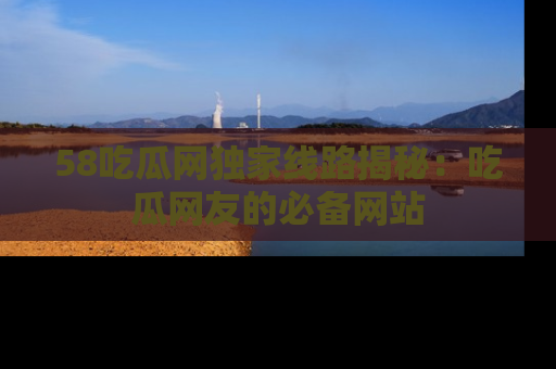 58吃瓜网独家线路揭秘：吃瓜网友的必备网站