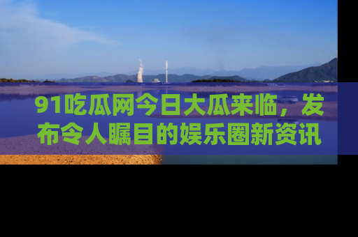 91吃瓜网今日大瓜来临,发布令人瞩目的娱乐圈新资讯!