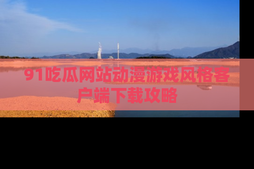 91吃瓜网站动漫游戏风格客户端下载攻略