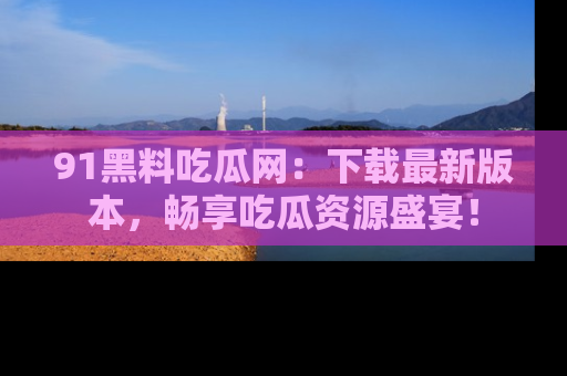 91黑料吃瓜网：下载最新版本，畅享吃瓜资源盛宴！