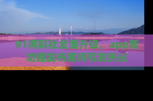 91黑料社全面升级，app新功能发布即将引发热议