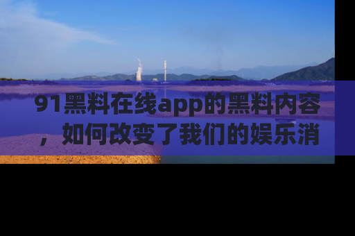 91黑料在线app的黑料内容，如何改变了我们的娱乐消费习惯？