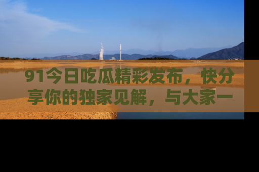 91今日吃瓜精彩发布,快分享你的独家见解,与大家一起讨论吧!