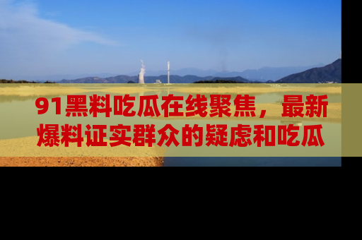91黑料吃瓜在线聚焦，最新爆料证实群众的疑虑和吃瓜乐趣！