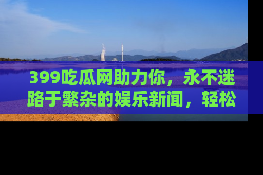 399吃瓜网助力你,永不迷路于繁杂的娱乐新闻,轻松追踪热点!