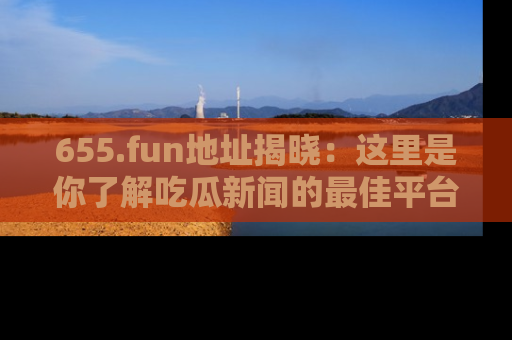 655.fun地址揭晓:这里是你了解吃瓜新闻的最佳平台,快来探索吧!