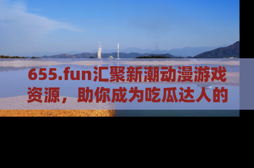 655.fun汇聚新潮动漫游戏资源,助你成为吃瓜达人的必备平台!