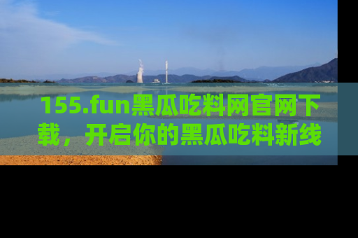 155.fun黑瓜吃料网官网下载,开启你的黑瓜吃料新线路,轻松找到入口!