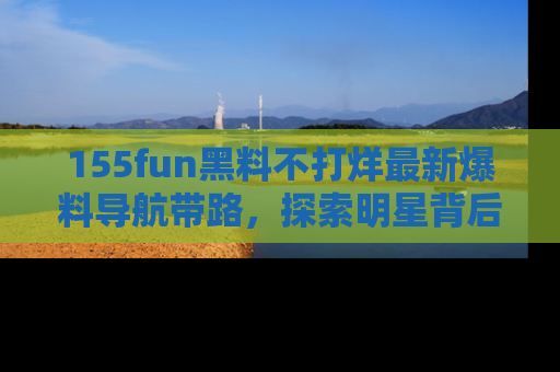 155fun黑料不打烊最新爆料导航带路,探索明星背后的秘密