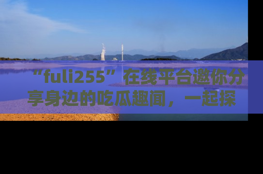 “fuli255”在线平台邀你分享身边的吃瓜趣闻,一起探索生活的小秘密!