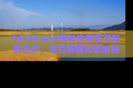 hl155.ccm黑料官网首页新鲜出炉，吃瓜神器帮你解锁那些鲜为人知的内幕！
