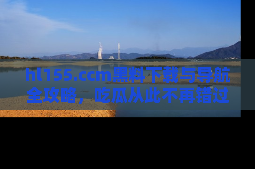 hl155.ccm黑料下载与导航全攻略，吃瓜从此不再错过任何热点