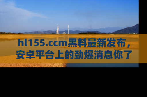hl155.ccm黑料最新发布,安卓平台上的劲爆消息你了解了吗?