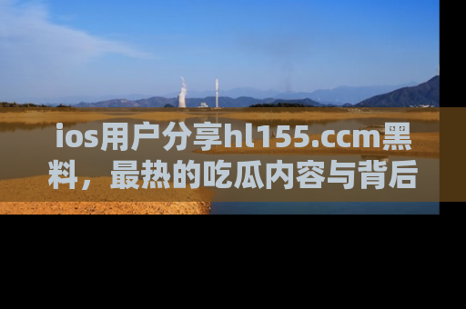 ios用户分享hl155.ccm黑料，最热的吃瓜内容与背后的真实事件！
