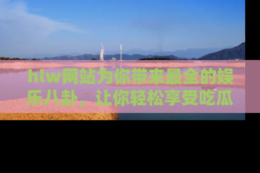 hlw网站为你带来最全的娱乐八卦，让你轻松享受吃瓜时光