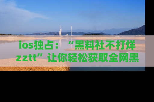 ios独占：“黑料社不打烊zztt”让你轻松获取全网黑料信息，不容错过！