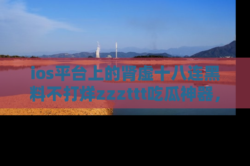 ios平台上的肾虚十八连黑料不打烊zzzttt吃瓜神器,你绝对不能错过