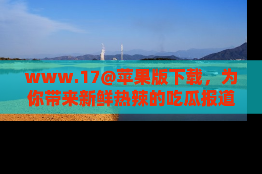 www.17@苹果版下载，为你带来新鲜热辣的吃瓜报道，尽情享受！