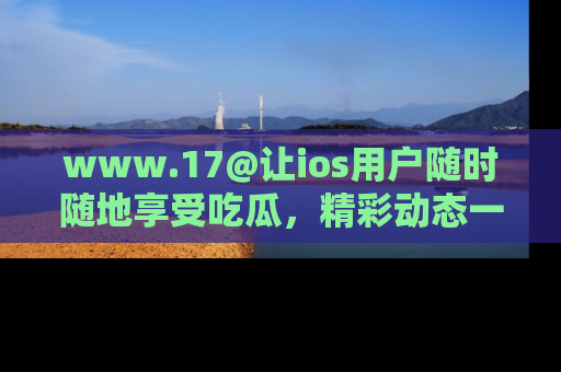 www.17@让ios用户随时随地享受吃瓜，精彩动态一手掌握
