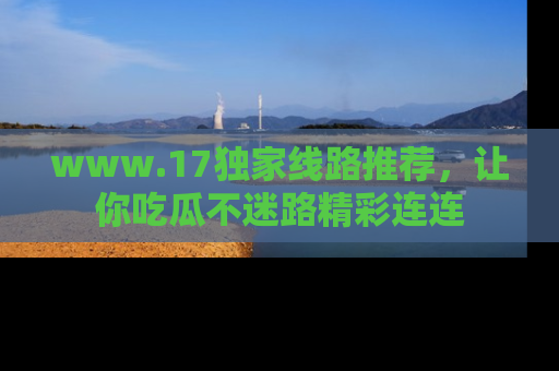 www.17独家线路推荐，让你吃瓜不迷路精彩连连
