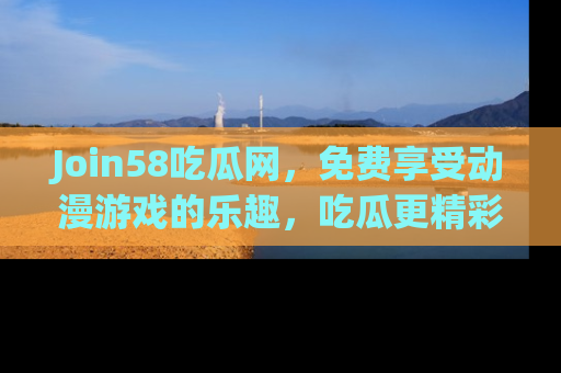 Join58吃瓜网，免费享受动漫游戏的乐趣，吃瓜更精彩！