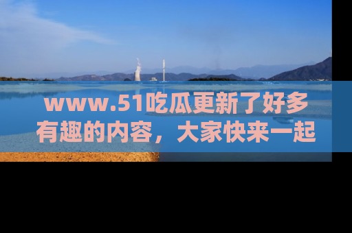 www.51吃瓜更新了好多有趣的内容，大家快来一起享受这波吃瓜热潮吧！
