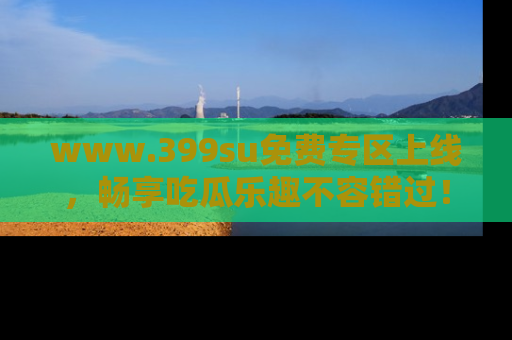 www.399su免费专区上线，畅享吃瓜乐趣不容错过！