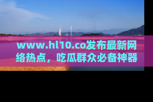 www.hl10.co发布最新网络热点，吃瓜群众必备神器