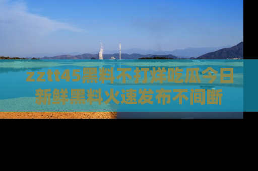 zztt45黑料不打烊吃瓜今日新鲜黑料火速发布不间断